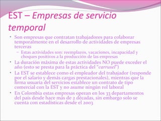 EST – Empresas de servicio
temporal
• Son empresas que contratan trabajadores para colaborar
temporalmente en el desarrollo de actividades de empresas
terceras
– Estas actividades son: reemplazos, vacaciones, incapacidad y
choques positivos a la producción de las empresas
• La duración máxima de estas actividades NO puede exceder el
año (esto se presta para la práctica del “carrusel”)
• La EST se establece como el empleador del trabajador (responde
por el salario y demás cargas prestacionales), mientras que la
firma usuaria del servicios establece un contrato de tipo
comercial con la EST y no asume ningún rol laboral
• En Colombia estas empresas operan en los 33 departamentos
del país desde hace más de 2 décadas, sin embargo solo se
cuenta con estadísticas desde el 2003
 