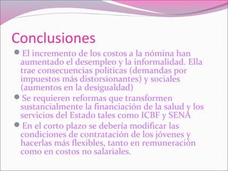 Conclusiones
El incremento de los costos a la nómina han
aumentado el desempleo y la informalidad. Ella
trae consecuencias políticas (demandas por
impuestos más distorsionantes) y sociales
(aumentos en la desigualdad)
Se requieren reformas que transformen
sustancialmente la financiación de la salud y los
servicios del Estado tales como ICBF y SENA
En el corto plazo se debería modificar las
condiciones de contratación de los jóvenes y
hacerlas más flexibles, tanto en remuneración
como en costos no salariales.
 