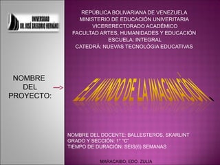 REPÚBLICA BOLIVARIANA DE VENEZUELA
               MINISTERIO DE EDUCACIÓN UNIVERITARIA
                   VICERERECTORADO ACADÉMICO
             FACULTAD ARTES, HUMANIDADES Y EDUCACIÓN
                         ESCUELA: INTEGRAL
              CATEDRÁ: NUEVAS TECNOLÓGIA EDUCATIVAS




 NOMBRE
   DEL
PROYECTO:




            NOMBRE DEL DOCENTE: BALLESTEROS, SKARLINT
            GRADO Y SECCIÓN: 1° “C”
            TIEMPO DE DURACIÓN: SEIS(6) SEMANAS

                      MARACAIBO; EDO. ZULIA
 