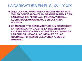 LA CARICATURA EN EL S. XVIII Y XIX
 AQUI LA CARICATURA PASA A INGLATERRA EN EL S.
XVIII EN DONDE ALCANZA UN GRAN DESARROLLO EN
LAS AREAS DE: PERSONAL, POLITICA Y SOCIAL.
LOGRANDOSE UN GRAN AUGE EN LA SATIRA
POLITICA.
 EN MAYO DE 1784 BENJAMIN FRANKLIN DIFUNDIO EN
LA PENNSILVANYA GAZETTE LA IMAGEN DE UNA
CULEBRA DIVIDIDA EN OCHO PARTES, CADA UNA DE
LAS CUALES LLEVABA LAS INICIALES DE LAS
COLONIAS, FORMANDO LA LEYENDA “UNION O
MUERTE”.
 