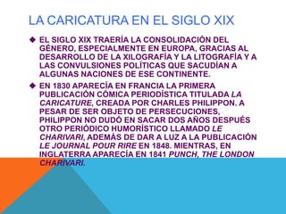 LA CARICATURA EN EL SIGLO XIX
 EL SIGLO XIX TRAERÍA LA CONSOLIDACIÓN DEL
GÉNERO, ESPECIALMENTE EN EUROPA, GRACIAS AL
DESARROLLO DE LA XILOGRAFÍA Y LA LITOGRAFÍA Y A
LAS CONVULSIONES POLÍTICAS QUE SACUDÍAN A
ALGUNAS NACIONES DE ESE CONTINENTE.
 EN 1830 APARECÍA EN FRANCIA LA PRIMERA
PUBLICACIÓN CÓMICA PERIODÍSTICA TITULADA LA
CARICATURE, CREADA POR CHARLES PHILIPPON. A
PESAR DE SER OBJETO DE PERSECUCIONES,
PHILIPPON NO DUDÓ EN SACAR DOS AÑOS DESPUÉS
OTRO PERIÓDICO HUMORÍSTICO LLAMADO LE
CHARIVARI, ADEMÁS DE DAR A LUZ A LA PUBLICACIÓN
LE JOURNAL POUR RIRE EN 1848. MIENTRAS, EN
INGLATERRA APARECÍA EN 1841 PUNCH, THE LONDON
CHARIVARI.
 