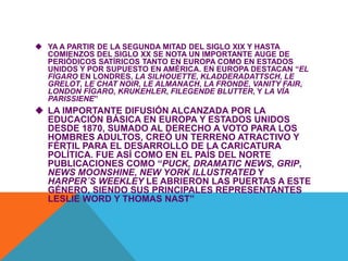  YA A PARTIR DE LA SEGUNDA MITAD DEL SIGLO XIX Y HASTA
COMIENZOS DEL SIGLO XX SE NOTA UN IMPORTANTE AUGE DE
PERIÓDICOS SATÍRICOS TANTO EN EUROPA COMO EN ESTADOS
UNIDOS Y POR SUPUESTO EN AMÉRICA. EN EUROPA DESTACAN “EL
FÍGARO EN LONDRES, LA SILHOUETTE, KLADDERADATTSCH, LE
GRELOT, LE CHAT NOIR, LE ALMANACH, LA FRONDE, VANITY FAIR,
LONDON FÍGARO, KRUKEHLER, FILEGENDE BLUTTER, Y LA VÍA
PARISSIENE”
 LA IMPORTANTE DIFUSIÓN ALCANZADA POR LA
EDUCACIÓN BÁSICA EN EUROPA Y ESTADOS UNIDOS
DESDE 1870, SUMADO AL DERECHO A VOTO PARA LOS
HOMBRES ADULTOS, CREÓ UN TERRENO ATRACTIVO Y
FÉRTIL PARA EL DESARROLLO DE LA CARICATURA
POLÍTICA. FUE ASÍ COMO EN EL PAÍS DEL NORTE
PUBLICACIONES COMO “PUCK, DRAMATIC NEWS, GRIP,
NEWS MOONSHINE, NEW YORK ILLUSTRATED Y
HARPER´S WEEKLEY LE ABRIERON LAS PUERTAS A ESTE
GÉNERO, SIENDO SUS PRINCIPALES REPRESENTANTES
LESLIE WORD Y THOMAS NAST”
 
