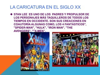 LA CARICATURA EN EL SIGLO XX
 STAN LEE ES UNO DE LOS PADRES Y PROPULSOR DE
LOS PERSONAJES MÁS TAQUILLEROS DE TODOS LOS
TIEMPOS EN OCCIDENTE. SON SUS CREACIONES EN
COAUTORÍA ALGUNAS COMO, LOS 4 FANTÁSTICOS",
"SPIDER-MAN", "HULK", "IRON MAN", "THE
AVENGERS", ""X-MEN”.
 