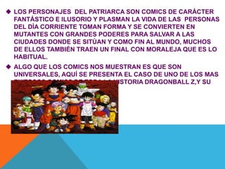  LOS PERSONAJES DEL PATRIARCA SON COMICS DE CARÁCTER
FANTÁSTICO E ILUSORIO Y PLASMAN LA VIDA DE LAS PERSONAS
DEL DÍA CORRIENTE TOMAN FORMA Y SE CONVIERTEN EN
MUTANTES CON GRANDES PODERES PARA SALVAR A LAS
CIUDADES DONDE SE SITÚAN Y COMO FIN AL MUNDO, MUCHOS
DE ELLOS TAMBIÉN TRAEN UN FINAL CON MORALEJA QUE ES LO
HABITUAL.
 ALGO QUE LOS COMICS NOS MUESTRAN ES QUE SON
UNIVERSALES, AQUÍ SE PRESENTA EL CASO DE UNO DE LOS MAS
EXITOSOS COMICS DE TODA LA HISTORIA DRAGONBALL Z,Y SU
PERSONAJE CENTRAL GOKU.
 
