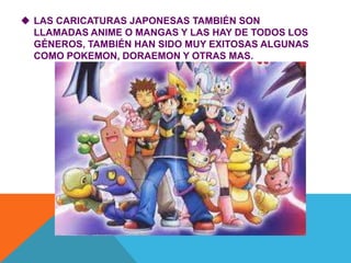  LAS CARICATURAS JAPONESAS TAMBIÉN SON
LLAMADAS ANIME O MANGAS Y LAS HAY DE TODOS LOS
GÉNEROS, TAMBIÉN HAN SIDO MUY EXITOSAS ALGUNAS
COMO POKEMON, DORAEMON Y OTRAS MAS.
 