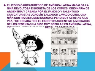  EL ICONO CARICATURESCO DE AMÉRICA LATINA MAFALDA LA
NIÑA REVOLTOSA E INQUIETA DE LOS COMICS. ORIGINARIA DE
ARGENTINA Y CREADA POR EL FAMOSO Y TALENTOSO
CARICATURISTAS JOAQUÍN SALVADOR LAVADO QUINO, UNA
NIÑA CON INQUIETUDES INGENUAS PERO MUY ASTUTAS A LA
VEZ, FUE CREADA POR EL ESCRITOR ARGENTINO A MEDIADOS
DE LOS SESENTAS HA SIDO MUY POPULAR EN AMÉRICA LATINA,
Y EUROPA, Y TRADUCIDAS A DECENAS DE IDIOMAS.
 