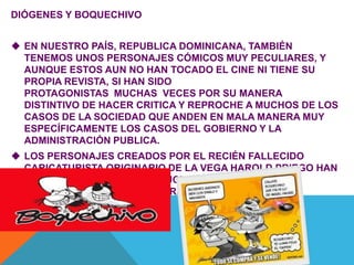 DIÓGENES Y BOQUECHIVO
 EN NUESTRO PAÍS, REPUBLICA DOMINICANA, TAMBIÉN
TENEMOS UNOS PERSONAJES CÓMICOS MUY PECULIARES, Y
AUNQUE ESTOS AUN NO HAN TOCADO EL CINE NI TIENE SU
PROPIA REVISTA, SI HAN SIDO
PROTAGONISTAS MUCHAS VECES POR SU MANERA
DISTINTIVO DE HACER CRITICA Y REPROCHE A MUCHOS DE LOS
CASOS DE LA SOCIEDAD QUE ANDEN EN MALA MANERA MUY
ESPECÍFICAMENTE LOS CASOS DEL GOBIERNO Y LA
ADMINISTRACIÓN PUBLICA.
 LOS PERSONAJES CREADOS POR EL RECIÉN FALLECIDO
CARICATURISTA ORIGINARIO DE LA VEGA HAROLD PRIEGO HAN
SIDO POLÉMICOS Y HASTA MUCHAS VECES CENTRO DE
ATENCIÓN POR SUS DURAS CRITICAS .
 