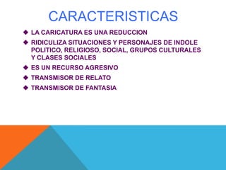 CARACTERISTICAS
 LA CARICATURA ES UNA REDUCCION
 RIDICULIZA SITUACIONES Y PERSONAJES DE INDOLE
POLITICO, RELIGIOSO, SOCIAL, GRUPOS CULTURALES
Y CLASES SOCIALES
 ES UN RECURSO AGRESIVO
 TRANSMISOR DE RELATO
 TRANSMISOR DE FANTASIA
 