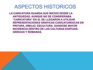 ASPECTOS HISTORICOS
LA CARICATURA GUARDA SUS INICIOS DESDE LA
ANTIGUEDAD. AUNQUE NO SE CONSIDERABA
“CARICATURA” EN SI, SE LLEGARON A UTILIZAR
REPRESENTACIONES GRAFICAS CARICATURESCAS EN
PINTURA, DIBUJO, ESCULTURA. DANDOSE MAYOR
INCIDENCIA DENTRO DE LAS CULTURAS EGIPCIAS,
GRIEGAS Y ROMANAS.
 