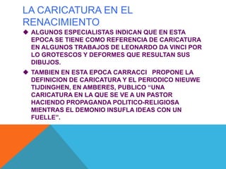 LA CARICATURA EN EL
RENACIMIENTO
 ALGUNOS ESPECIALISTAS INDICAN QUE EN ESTA
EPOCA SE TIENE COMO REFERENCIA DE CARICATURA
EN ALGUNOS TRABAJOS DE LEONARDO DA VINCI POR
LO GROTESCOS Y DEFORMES QUE RESULTAN SUS
DIBUJOS.
 TAMBIEN EN ESTA EPOCA CARRACCI PROPONE LA
DEFINICION DE CARICATURA Y EL PERIODICO NIEUWE
TIJDINGHEN, EN AMBERES, PUBLICO “UNA
CARICATURA EN LA QUE SE VE A UN PASTOR
HACIENDO PROPAGANDA POLITICO-RELIGIOSA
MIENTRAS EL DEMONIO INSUFLA IDEAS CON UN
FUELLE”.
 