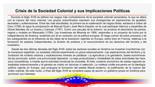 Crisis de la Sociedad Colonial y sus Implicaciones Políticas
Durante el Siglo XVIII se definen los rasgos más contradictorios de la sociedad colonial venezolana, la que se altera
con la ruptura del nexo colonial. Los grupos subordinados expresan sus divergencias en aspiraciones de igualdad,
asonadas y sublevaciones. Entre las más estudiadas, la primera es la sublevación de negros libres, esclavos e indios de
Coro (1795); le sigue la conspiración de Manuel Gual y José María España, en la cual participan blancos y españoles de
oficios liberales de La Guaira y Caracas (1797). Como una secuela de la anterior, se produce el alzamiento de pardos,
negros y mulatos en Maracaibo (1799). Las invasiones de Miranda en 1806, responden a un proyecto de lucha por la
independencia de América, sostenido por él en conexión con la política europea. El rasgo común de estos procesos y de
los subsiguientes es la influencia de las ideas de la ilustración vigentes en Europa, sobre todo en Francia, relativas a la
formación de estados independientes, la división de poderes y el reconocimiento de los derechos del hombre y del
ciudadano.
Desde las dos últimas décadas del Siglo XVIII, todos los sectores sociales en América se muestran inconformes con
la monarquía española. La sociedad colonial experimenta un grave estancamiento. Las exploraciones del territorio y la
fundación de núcleos urbanos y explotaciones mineras se paralizan. La agricultura y la ganadería, bases económicas
de las provincias, sufren una pronunciada depresión. La baja productividad y rentabilidad de estas actividades las hace
poco competitivas, e impide que la actividad comercial se consolide. El hato, sustento económico de vastas regiones es
explotado extensivamente y el ganado es criado sin técnicas ni selección. La nobleza criolla encuentra en la ideología
política vigente en Europa, que propugna la formación del estado liberal moderno, la justificación de la ruptura del
orden colonial. De este modo, a fines del Siglo XVIII se considera capaz de asumir un gobierno propio en América para
promover sus intereses.
 