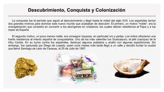 Descubrimiento, Conquista y Colonización
La conquista fue el período que siguió al descubrimiento y llegó hasta la mitad del siglo XVII. Los españoles tenían
dos grandes motivos para dominar este nuevo mundo que acababan de descubrir. El primero, un motivo "noble", era la
evangelización que consistía en convertir a los aborígenes en cristianos, los cuales debían obediencia al Papa y a los
reyes de España.
El segundo motivo, un poco menos noble, era conseguir riquezas, en particular oro y perlas. Los indios ofrecieron una
fuerte resistencia al intento español de conquistarlos. Uno de los más valientes fue Guaicaipuro, el jefe (cacique) de la
tribu Caribe. En su lucha contra los españoles, destruyó algunos poblados y acabó con algunas expediciones. Sin
embargo, fue capturado por Diego de Losada, quien unos meses más tarde llegó a un valle y decidió fundar la ciudad
que llamó Santiago de León de Caracas, el 25 de Julio de 1567.
 