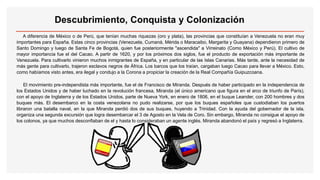 Descubrimiento, Conquista y Colonización
A diferencia de México o de Perú, que tenían muchas riquezas (oro y plata), las provincias que constituían a Venezuela no eran muy
importantes para España. Estas cinco provincias (Venezuela, Cumaná, Mérida o Maracaibo, Margarita y Guayana) dependieron primero de
Santo Domingo y luego de Santa Fe de Bogotá, quien fue posteriormente "ascendida" a Virreinato (Como México y Perú). El cultivo de
mayor importancia fue el del Cacao. A partir de 1620, y por los próximos dos siglos, fue el producto de exportación más importante de
Venezuela. Para cultivarlo vinieron muchos inmigrantes de España, y en particular de las Islas Canarias. Más tarde, ante la necesidad de
más gente para cultivarlo, trajeron esclavos negros de África. Los barcos que los traían, cargaban luego Cacao para llevar a México. Esto,
como habíamos visto antes, era ilegal y condujo a la Corona a propiciar la creación de la Real Compañía Guipuzcoana.
El movimiento pre-independista más importante, fue el de Francisco de Miranda. Después de haber participado en la independencia de
los Estados Unidos y de haber luchado en la revolución francesa, Miranda (el único americano que figura en el arco de triunfo de París),
con el apoyo de Inglaterra y de los Estados Unidos, parte de Nueva York, en enero de 1806, en el buque Leander, con 200 hombres y dos
buques más. El desembarco en la costa venezolana no pudo realizarse, por que los buques españoles que custodiaban los puertos
libraron una batalla naval, en la que Miranda perdió dos de sus buques, huyendo a Trinidad. Con la ayuda del gobernador de la isla,
organiza una segunda excursión que logra desembarcar el 3 de Agosto en la Vela de Coro. Sin embargo, Miranda no consigue el apoyo de
los colonos, ya que muchos desconfiaban de el y hasta lo consideraban un agente inglés. Miranda abandonó el país y regresó a Inglaterra.
 