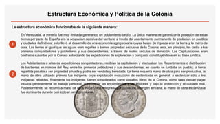 La estructura económica funcionaba de la siguiente manera:
1
En Venezuela, la minería fue muy limitada generando un poblamiento tardío. La única manera de garantizar la posesión de estas
tierras por parte de España era la ocupación decisiva del territorio a través del asentamiento permanente de población en pueblos
y ciudades definitivos; esto llevó al desarrollo de una economía agropecuaria cuyas bases de riqueza eran la tierra y la mano de
obra. Las tierras al igual que las aguas eran regalías o bienes propiedad exclusiva de la Corona; esta, en principio, las cedía a los
primeros conquistadores y pobladores y sus descendientes, a través de reales cédulas de donación. Las Capitulaciones eran
contratos suscritos por la Corona autorizando las expediciones de exploración y conquista constituyéndose en su base jurídica.
.
2
Los Adelantados o jefes de expediciones conquistadoras, recibían la capitulación y efectuaban los Repartimientos o distribución
de las tierras en nombre del Rey, entre los primeros pobladores y sus descendientes, en cuanto se fundaba un pueblo; la tierra
repartida pasaba a ser propiedad privada y podía ser vendida y heredada. La tierra requería mano de obra para ser productiva, la
mano de obra utilizada primero fue indígena, cuya explotación evolucionó de esclavizada en general, a esclavizar sólo a los
indígenas rebeldes, finalmente los indígenas fueron considerados como vasallos libres de la Corona, como tales debían pagar
tributos generalmente en trabajo personal, a través de las encomiendas y las Misiones y bajo la protección y el cuidado real.
Posteriormente, se recurrió a mano de obra esclavizada integrada por población aborigen africana; la mano de obra esclavizada
fue dominante durante casi todo el período colonial.
Estructura Económica y Política de la Colonia
 