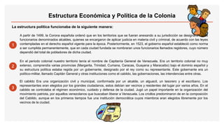 La estructura política funcionaba de la siguiente manera:
1
A partir de 1499, la Corona española ordenó que en los territorios que se fueran anexando a su jurisdicción se designaran unos
funcionarios denominados alcaldes, quienes se encargaron de aplicar justicia en materia civil y criminal, de acuerdo con las leyes
contempladas en el derecho español vigente para la época. Posteriormente, en 1523, el gobierno español estableció como norma
a ser cumplida permanentemente, que en cada ciudad fundada se nombraran unos funcionarios llamados regidores, cuyo número
dependió del total de pobladores de dicha ciudad.
2
En el periodo colonial nuestro territorio tenía el nombre de Capitanía General de Venezuela. Era un territorio colonial no muy
extenso, comprendía varias provincias (Margarita, Trinidad, Cumana, Caracas, Guayana y Maracaibo) bajo el dominio español y
su estructura política estaba regida por un gobernante, designado por el rey como su representante. Este gobernante era un
político-militar, llamado Capitán General y otras instituciones como el cabildo, las gobernaciones, las intendencias entre otras.
3
El cabildo Era una organización civil y municipal, conformada por un alcalde, un alguacil, un tesorero y el escribano. Los
representantes eran elegidos por los grandes ciudadanos, estos debían ser vecinos y residentes del lugar por varios años. En el
cabildo se controlaba el régimen económico, cuidado y defensa de la ciudad. Jugó un papel importante en la organización del
movimiento patriota, por aquellos venezolanos que buscaban liberar a Venezuela. Los criollos predominaron de en la composición
del Cabildo, aunque en los primeros tiempos fue una institución democrática cuyos miembros eran elegidos libremente por los
vecinos de la ciudad.
Estructura Económica y Política de la Colonia
 