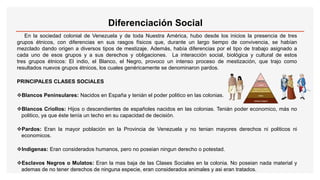 Diferenciación Social
En la sociedad colonial de Venezuela y de toda Nuestra América, hubo desde los inicios la presencia de tres
grupos étnicos, con diferencias en sus rasgos físicos que, durante un largo tiempo de convivencia, se habían
mezclado dando origen a diversos tipos de mestizaje. Además, había diferencias por el tipo de trabajo asignado a
cada uno de esos grupos y a sus derechos y obligaciones. La interacción social, biológica y cultural de estos
tres grupos étnicos: El indio, el Blanco, el Negro, provoco un intenso proceso de mestización, que trajo como
resultados nuevos grupos étnicos, los cuales genéricamente se denominaron pardos.
PRINCIPALES CLASES SOCIALES
Blancos Peninsulares: Nacidos en España y tenián el poder politico en las colonias.
Blancos Criollos: Hijos o descendientes de españoles nacidos en las colonias. Tenián poder economico, más no
politico, ya que éste tenía un techo en su capacidad de decisión.
Pardos: Eran la mayor población en la Provincia de Venezuela y no tenian mayores derechos ni politicos ni
economicos.
Indigenas: Eran considerados humanos, pero no poseian ningun derecho o potestad.
Esclavos Negros o Mulatos: Eran la mas baja de las Clases Sociales en la colonia. No poseian nada material y
ademas de no tener derechos de ninguna especie, eran considerados animales y asi eran tratados.
 