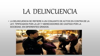 LA DELINCUENCIA
• LA DELINCUENCIA SE REFIERE A UN CONJUNTO DE ACTOS EN CONTRA DE LA
LEY, TIPIFICADOS POR LA LEY Y MERECEDORES DE CASTIGO POR LA
SOCIEDAD, EN DIFERENTES GRADOS.
 