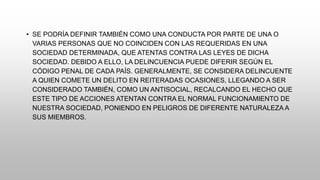 • SE PODRÍA DEFINIR TAMBIÉN COMO UNA CONDUCTA POR PARTE DE UNA O
VARIAS PERSONAS QUE NO COINCIDEN CON LAS REQUERIDAS EN UNA
SOCIEDAD DETERMINADA, QUE ATENTAS CONTRA LAS LEYES DE DICHA
SOCIEDAD. DEBIDO A ELLO, LA DELINCUENCIA PUEDE DIFERIR SEGÚN EL
CÓDIGO PENAL DE CADA PAÍS. GENERALMENTE, SE CONSIDERA DELINCUENTE
A QUIEN COMETE UN DELITO EN REITERADAS OCASIONES, LLEGANDO A SER
CONSIDERADO TAMBIÉN, COMO UN ANTISOCIAL, RECALCANDO EL HECHO QUE
ESTE TIPO DE ACCIONES ATENTAN CONTRA EL NORMAL FUNCIONAMIENTO DE
NUESTRA SOCIEDAD, PONIENDO EN PELIGROS DE DIFERENTE NATURALEZA A
SUS MIEMBROS.
 