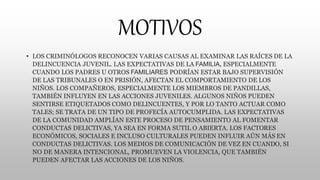 MOTIVOS
• LOS CRIMINÓLOGOS RECONOCEN VARIAS CAUSAS AL EXAMINAR LAS RAÍCES DE LA
DELINCUENCIA JUVENIL. LAS EXPECTATIVAS DE LA FAMILIA, ESPECIALMENTE
CUANDO LOS PADRES U OTROS FAMILIARES PODRÍAN ESTAR BAJO SUPERVISIÓN
DE LAS TRIBUNALES O EN PRISIÓN, AFECTAN EL COMPORTAMIENTO DE LOS
NIÑOS. LOS COMPAÑEROS, ESPECIALMENTE LOS MIEMBROS DE PANDILLAS,
TAMBIÉN INFLUYEN EN LAS ACCIONES JUVENILES. ALGUNOS NIÑOS PUEDEN
SENTIRSE ETIQUETADOS COMO DELINCUENTES, Y POR LO TANTO ACTUAR COMO
TALES; SE TRATA DE UN TIPO DE PROFECÍA AUTOCUMPLIDA. LAS EXPECTATIVAS
DE LA COMUNIDAD AMPLÍAN ESTE PROCESO DE PENSAMIENTO AL FOMENTAR
CONDUCTAS DELICTIVAS, YA SEA EN FORMA SUTIL O ABIERTA. LOS FACTORES
ECONÓMICOS, SOCIALES E INCLUSO CULTURALES PUEDEN INFLUIR AÚN MÁS EN
CONDUCTAS DELICTIVAS. LOS MEDIOS DE COMUNICACIÓN DE VEZ EN CUANDO, SI
NO DE MANERA INTENCIONAL, PROMUEVEN LA VIOLENCIA, QUE TAMBIÉN
PUEDEN AFECTAR LAS ACCIONES DE LOS NIÑOS.
 