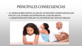 PRINCIPALES CONSECUENCIAS
• - EL DESEQUILIBRIO MENTAL ES UNA DE LAS MAYORES CONSECUENCIAS QUE
AFECTA A LOS JÓVENES QUE INGRESAN EN LA DELINCUENCIA.
- LA DESINTEGRACIÓN FAMILIAR O EL DETERIORO DEL NÚCLEO FAMILIAR.
 