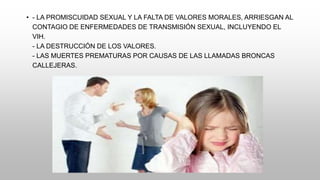 • - LA PROMISCUIDAD SEXUAL Y LA FALTA DE VALORES MORALES, ARRIESGAN AL
CONTAGIO DE ENFERMEDADES DE TRANSMISIÓN SEXUAL, INCLUYENDO EL
VIH.
- LA DESTRUCCIÓN DE LOS VALORES.
- LAS MUERTES PREMATURAS POR CAUSAS DE LAS LLAMADAS BRONCAS
CALLEJERAS.
 