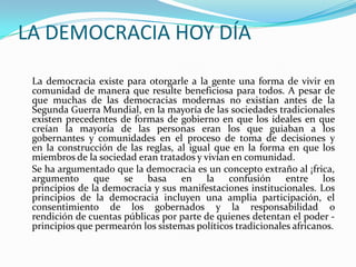 LA DEMOCRACIA HOY DÍA

 La democracia existe para otorgarle a la gente una forma de vivir en
 comunidad de manera que resulte beneficiosa para todos. A pesar de
 que muchas de las democracias modernas no existían antes de la
 Segunda Guerra Mundial, en la mayoría de las sociedades tradicionales
 existen precedentes de formas de gobierno en que los ideales en que
 creían la mayoría de las personas eran los que guiaban a los
 gobernantes y comunidades en el proceso de toma de decisiones y
 en la construcción de las reglas, al igual que en la forma en que los
 miembros de la sociedad eran tratados y vivían en comunidad.
 Se ha argumentado que la democracia es un concepto extraño al ¡frica,
 argumento que se basa en la confusión entre los
 principios de la democracia y sus manifestaciones institucionales. Los
 principios de la democracia incluyen una amplia participación, el
 consentimiento de los gobernados y la responsabilidad o
 rendición de cuentas públicas por parte de quienes detentan el poder -
 principios que permearón los sistemas políticos tradicionales africanos.
 