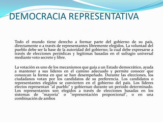 DEMOCRACIA REPRESENTATIVA

 Todo el mundo tiene derecho a formar parte del gobierno de su país,
 directamente o a través de representantes libremente elegidos. La voluntad del
 pueblo debe ser la base de la autoridad del gobierno; la cual debe expresarse a
 través de elecciones periódicas y legítimas basadas en el sufragio universal
 mediante voto secreto y libre.

 La votación es uno de los mecanismos que guía a un Estado democrático, ayuda
 a mantener a sus líderes en el camino adecuado y permite conocer que
 conozcan la forma en que se han desempeñado. Durante las elecciones, los
 ciudadanos votan por los candidatos de su preferencia. Los candidatos o
 representantes elegidos se convierten en el gobierno del país. Los líderes
 electos representan "al pueblo" y gobiernan durante un periodo determinado.
 Los representantes son elegidos a través de elecciones basadas en los
 sistemas de "mayoría" o "representación proporcional", o en una
 combinación de ambos
 
