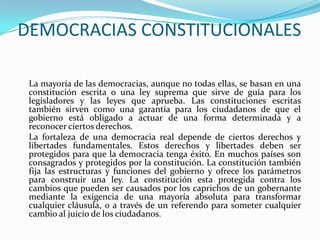 DEMOCRACIAS CONSTITUCIONALES

 La mayoría de las democracias, aunque no todas ellas, se basan en una
 constitución escrita o una ley suprema que sirve de guía para los
 legisladores y las leyes que aprueba. Las constituciones escritas
 también sirven como una garantía para los ciudadanos de que el
 gobierno está obligado a actuar de una forma determinada y a
 reconocer ciertos derechos.
 La fortaleza de una democracia real depende de ciertos derechos y
 libertades fundamentales. Estos derechos y libertades deben ser
 protegidos para que la democracia tenga éxito. En muchos países son
 consagrados y protegidos por la constitución. La constitución también
 fija las estructuras y funciones del gobierno y ofrece los parámetros
 para construir una ley. La constitución esta protegida contra los
 cambios que pueden ser causados por los caprichos de un gobernante
 mediante la exigencia de una mayoría absoluta para transformar
 cualquier cláusula, o a través de un referendo para someter cualquier
 cambio al juicio de los ciudadanos.
 