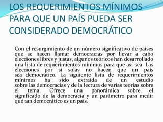 LOS REQUERIMIENTOS MÍNIMOS
PARA QUE UN PAÍS PUEDA SER
CONSIDERADO DEMOCRÁTICO
 Con el resurgimiento de un número significativo de países
 que se hacen llamar democracias por llevar a cabo
 elecciones libres y justas, algunos teóricos han desarrollado
 una lista de requerimientos mínimos para que así sea. Las
 elecciones por sí solas no hacen que un país
 sea democrático. La siguiente lista de requerimientos
 mínimos      ha      sido     extraída   de    un     estudio
 sobre las democracias y de la lectura de varias teorías sobre
 el    tema.     Ofrece      una     panorámica    sobre     el
 significado de la democracia y un parámetro para medir
 qué tan democrático es un país.
 
