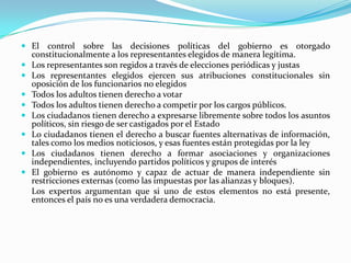  El control sobre las decisiones políticas del gobierno es otorgado
  constitucionalmente a los representantes elegidos de manera legítima.
 Los representantes son regidos a través de elecciones periódicas y justas
 Los representantes elegidos ejercen sus atribuciones constitucionales sin
    oposición de los funcionarios no elegidos
   Todos los adultos tienen derecho a votar
   Todos los adultos tienen derecho a competir por los cargos públicos.
   Los ciudadanos tienen derecho a expresarse libremente sobre todos los asuntos
    políticos, sin riesgo de ser castigados por el Estado
   Lo ciudadanos tienen el derecho a buscar fuentes alternativas de información,
    tales como los medios noticiosos, y esas fuentes están protegidas por la ley
   Los ciudadanos tienen derecho a formar asociaciones y organizaciones
    independientes, incluyendo partidos políticos y grupos de interés
   El gobierno es autónomo y capaz de actuar de manera independiente sin
    restricciones externas (como las impuestas por las alianzas y bloques).
    Los expertos argumentan que si uno de estos elementos no está presente,
    entonces el país no es una verdadera democracia.
 