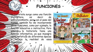 La historieta surge como una función
distractora, es decir de
entretenimiento, pero con el paso del
tiempo también ha ido incorporando
otras funciones, como por ejemplo, la
función educativa o instructiva. Pero
además, la historieta tiene una
función informativa, ya que muestra
características de diferentes épocas
y refleja la realidad de esos
momentos.
 