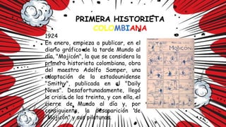 PRIMERA HISTORIETA
COLOMBIANA
1924
En enero, empieza a publicar, en el
diario gráfico de la tarde Mundo al
día, "Mojicón", la que se considera la
primera historieta colombiana, obra
del maestro Adolfo Samper, una
adaptación de la estadounidense
"Smithy", publicada en el "Daily
News". Desafortunadamente, llegó
la crisis de los treinta, y con ella, el
cierre de Mundo al día y, por
consiguiente, la desaparición de
"Mojicón" y sus pilatunas.
 