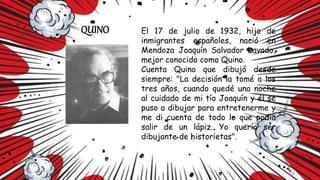 QUINO El 17 de julio de 1932, hijo de
inmigrantes españoles, nació en
Mendoza Joaquín Salvador Lavado,
mejor conocido como Quino.
Cuenta Quino que dibujó desde
siempre: "La decisión la tomé a los
tres años, cuando quedé una noche
al cuidado de mi tío Joaquín y él se
puso a dibujar para entretenerme y
me di cuenta de todo lo que podía
salir de un lápiz. Yo quería ser
dibujante de historietas".
 