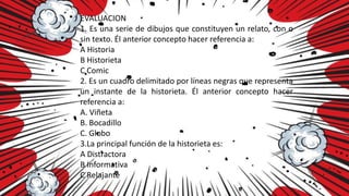 EVALUACION
1. Es una serie de dibujos que constituyen un relato, con o
sin texto. Él anterior concepto hacer referencia a:
A Historia
B Historieta
C Comic
2. Es un cuadro delimitado por líneas negras que representa
un instante de la historieta. Él anterior concepto hacer
referencia a:
A. Viñeta
B. Bocadillo
C. Globo
3.La principal función de la historieta es:
A Distractora
B Informativa
C Relajante
 
