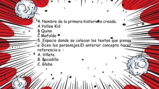 4. Nombre de la primera historieta creada.
A Yellow Kid
B Quino
C Mafalda
5. Espacio donde se colocan los textos que piensa
o dicen los personajes.El anterior concepto hacer
referencia a :
A. Viñeta
B. Bocadillo
C. Globo
 