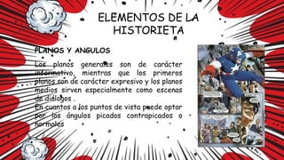 ELEMENTOS DE LA
HISTORIETA
PLANOS Y ANGULOS
Los planos generales son de carácter
informativo, mientras que los primeros
planos son de carácter expresivo y los planos
medios sirven especialmente como escenas
de diálogos .
En cuantos a los puntos de vista puede optar
por los ángulos picados contrapicados o
normales
 