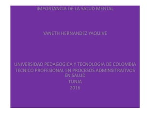 IMPORTANCIA DE LA SALUD MENTAL
YANETH HERNANDEZ YAQUIVE
UNIVERSIDAD PEDAGOGICA Y TECNOLOGIA DE COLOMBIA
TECNICO PROFESIONAL EN PROCESOS ADMINSITRATIVOS
EN SALUD
TUNJA
2016
 