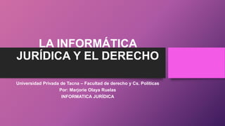 LA INFORMÁTICA
JURÍDICA Y EL DERECHO
Universidad Privada de Tacna – Facultad de derecho y Cs. Políticas
Por: Marjorie Olaya Ruelas
INFORMATICA JURÍDICA
 