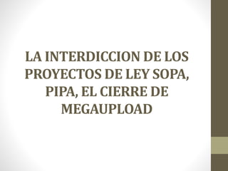 LA INTERDICCION DE LOS
PROYECTOS DE LEY SOPA,
PIPA, EL CIERRE DE
MEGAUPLOAD
 