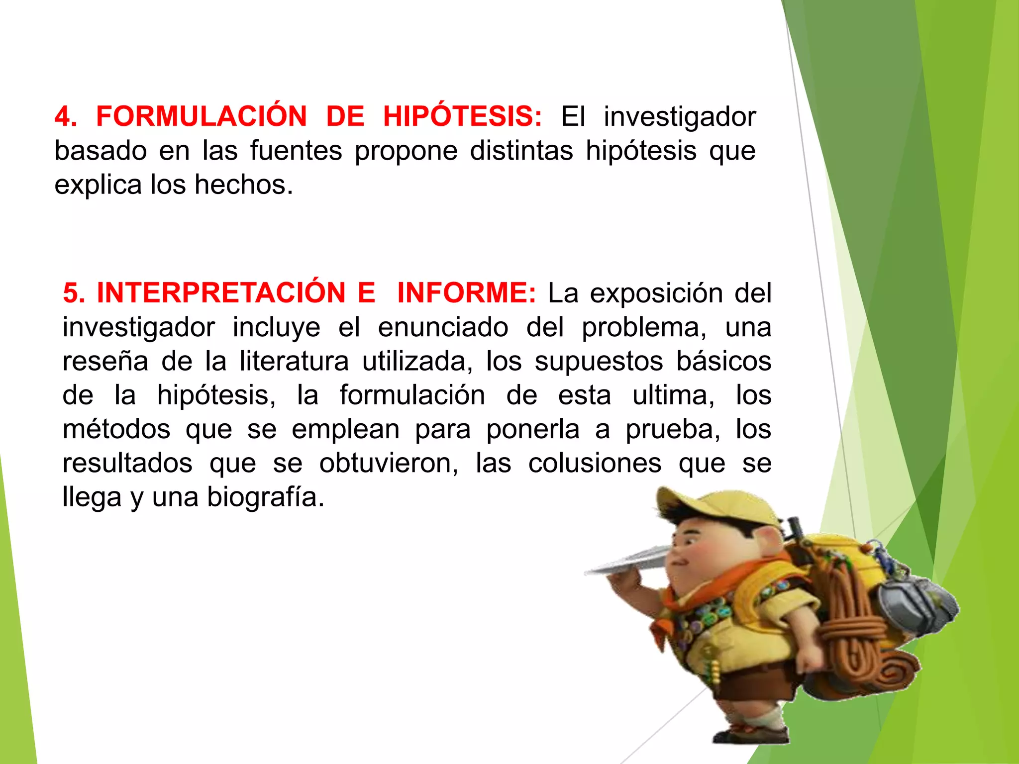 4. FORMULACIÓN DE HIPÓTESIS: El investigador
basado en las fuentes propone distintas hipótesis que
explica los hechos.


5. INTERPRETACIÓN E INFORME: La exposición del
investigador incluye el enunciado del problema, una
reseña de la literatura utilizada, los supuestos básicos
de la hipótesis, la formulación de esta ultima, los
métodos que se emplean para ponerla a prueba, los
resultados que se obtuvieron, las colusiones que se
llega y una biografía.
 