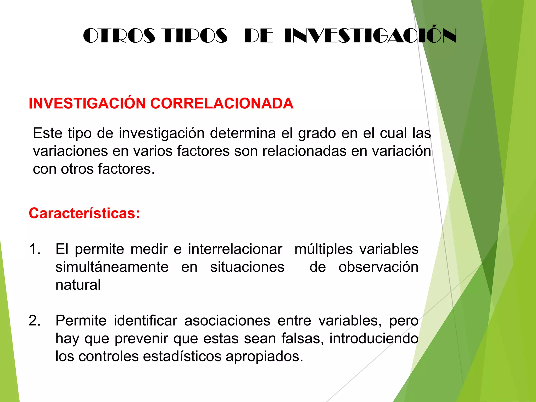 OTROS TIPOS DE INVESTIGACIÓN


INVESTIGACIÓN CORRELACIONADA
Este tipo de investigación determina el grado en el cual las
variaciones en varios factores son relacionadas en variación
con otros factores.

Características:

1. El permite medir e interrelacionar múltiples variables
   simultáneamente en situaciones      de observación
   natural

2. Permite identificar asociaciones entre variables, pero
   hay que prevenir que estas sean falsas, introduciendo
   los controles estadísticos apropiados.
 