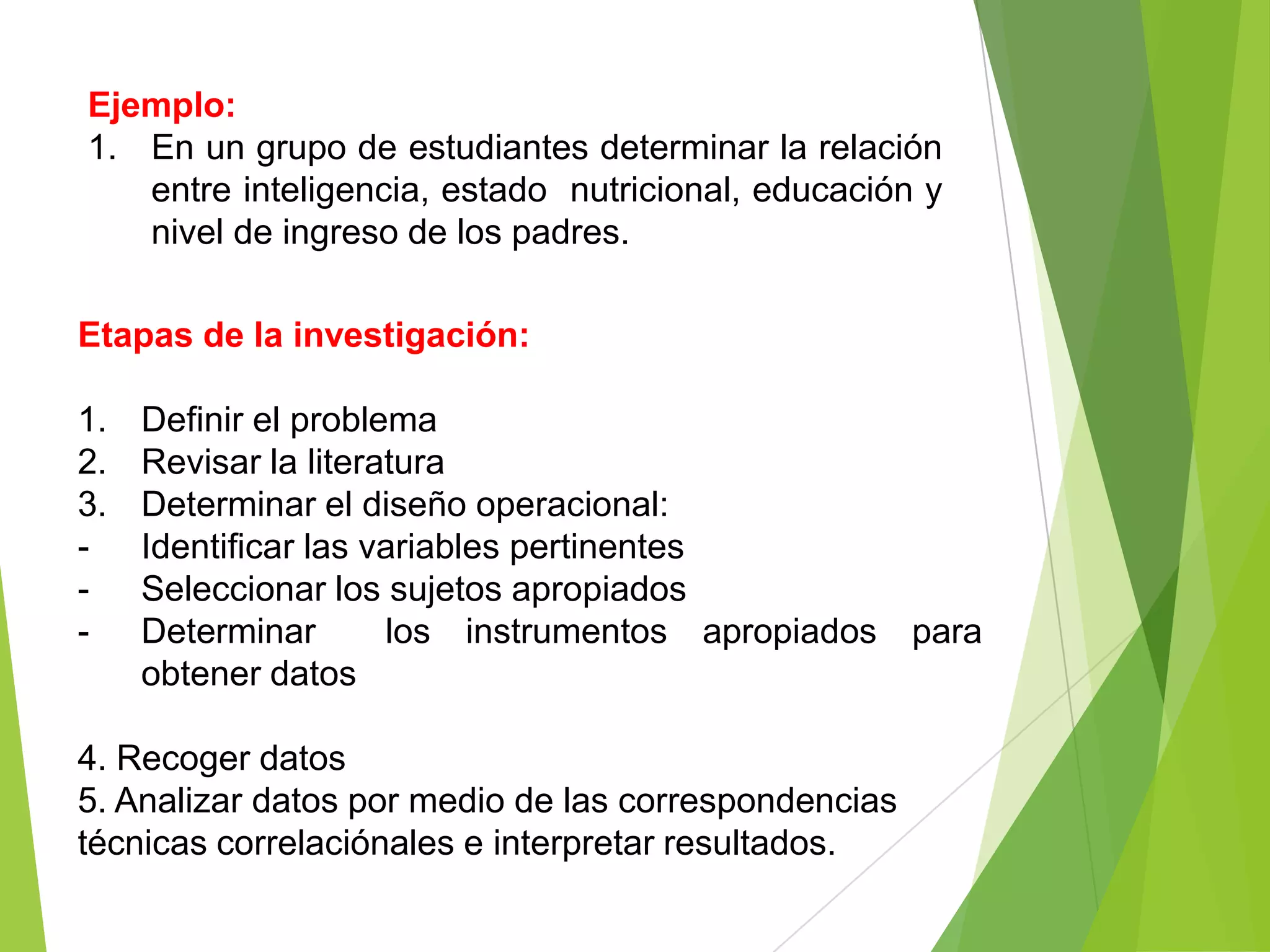 Ejemplo:
1. En un grupo de estudiantes determinar la relación
   entre inteligencia, estado nutricional, educación y
   nivel de ingreso de los padres.

Etapas de la investigación:

1.   Definir el problema
2.   Revisar la literatura
3.   Determinar el diseño operacional:
-    Identificar las variables pertinentes
-    Seleccionar los sujetos apropiados
-    Determinar       los instrumentos apropiados para
     obtener datos

4. Recoger datos
5. Analizar datos por medio de las correspondencias
técnicas correlaciónales e interpretar resultados.
 