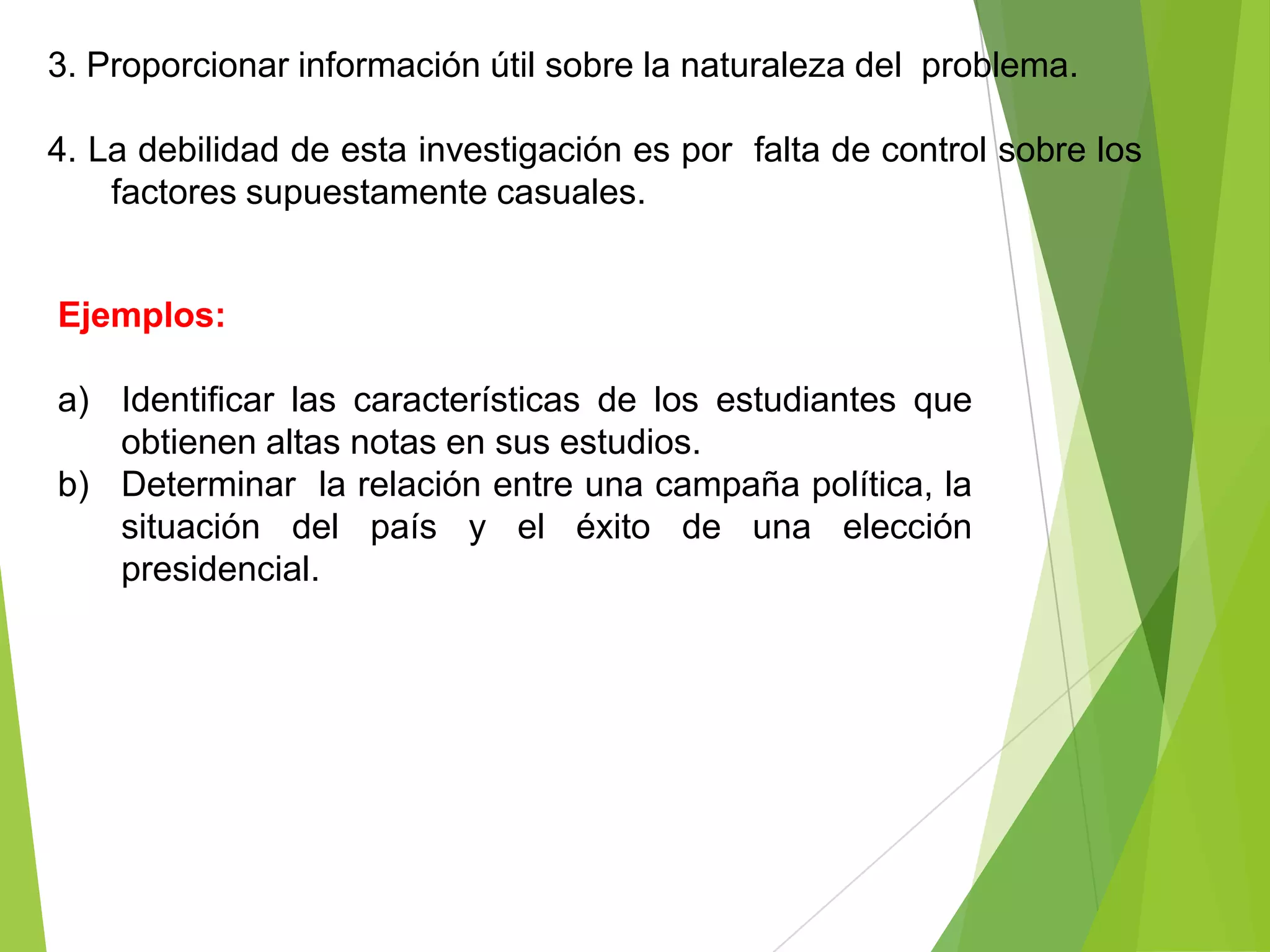 3. Proporcionar información útil sobre la naturaleza del problema.

4. La debilidad de esta investigación es por falta de control sobre los
    factores supuestamente casuales.


Ejemplos:

a) Identificar las características de los estudiantes que
   obtienen altas notas en sus estudios.
b) Determinar la relación entre una campaña política, la
   situación del país y el éxito de una elección
   presidencial.
 