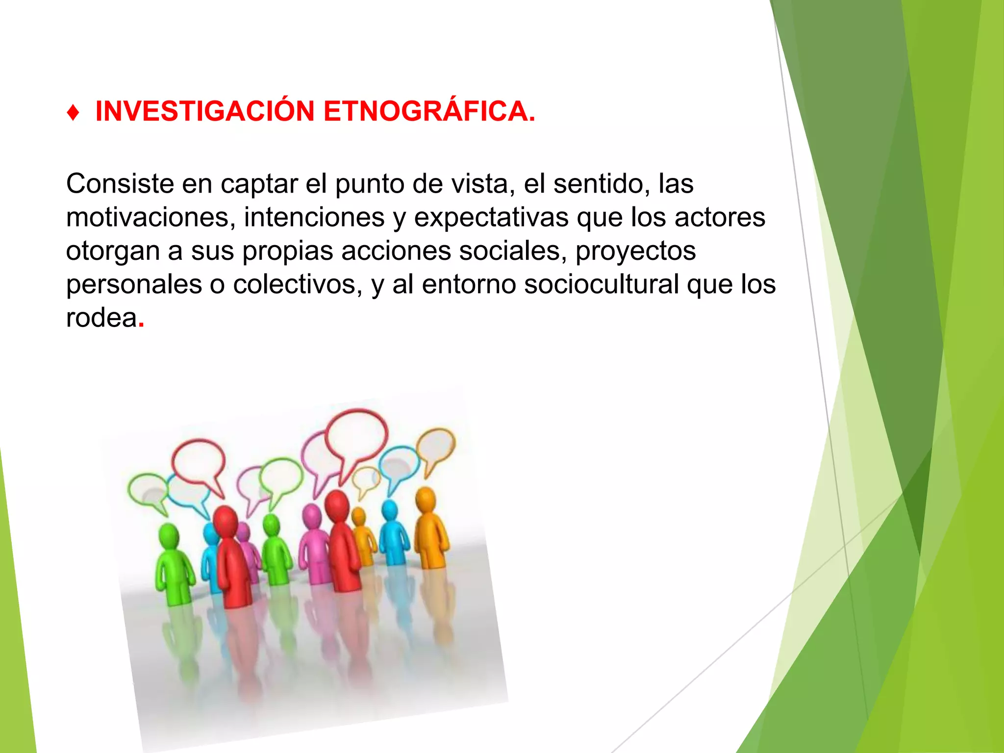 ♦ INVESTIGACIÓN ETNOGRÁFICA.

Consiste en captar el punto de vista, el sentido, las
motivaciones, intenciones y expectativas que los actores
otorgan a sus propias acciones sociales, proyectos
personales o colectivos, y al entorno sociocultural que los
rodea.
 