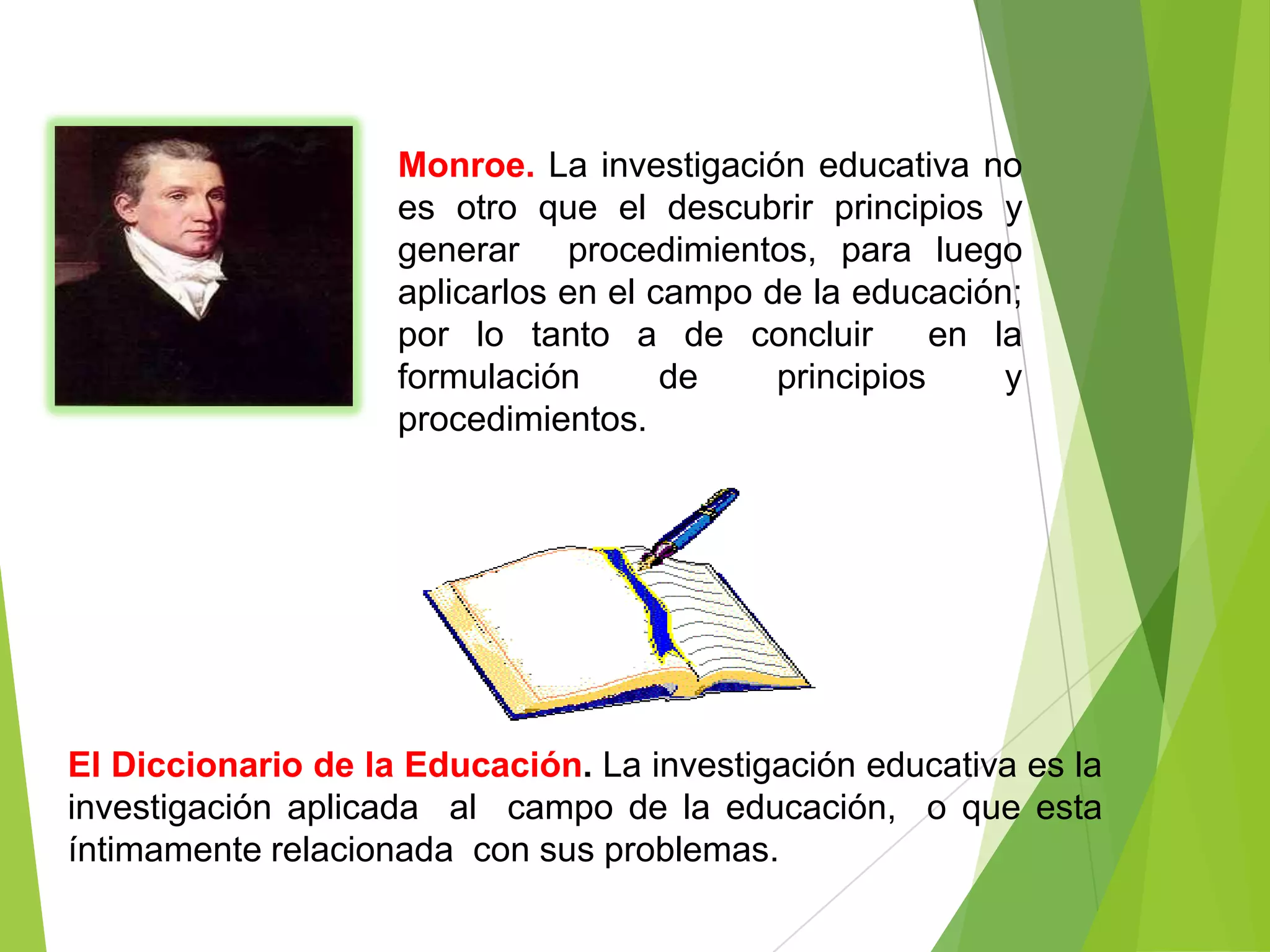 Monroe. La investigación educativa no
                    es otro que el descubrir principios y
                    generar procedimientos, para luego
                    aplicarlos en el campo de la educación;
                    por lo tanto a de concluir         en la
                    formulación       de    principios     y
                    procedimientos.




El Diccionario de la Educación. La investigación educativa es la
investigación aplicada al campo de la educación, o que esta
íntimamente relacionada con sus problemas.
 