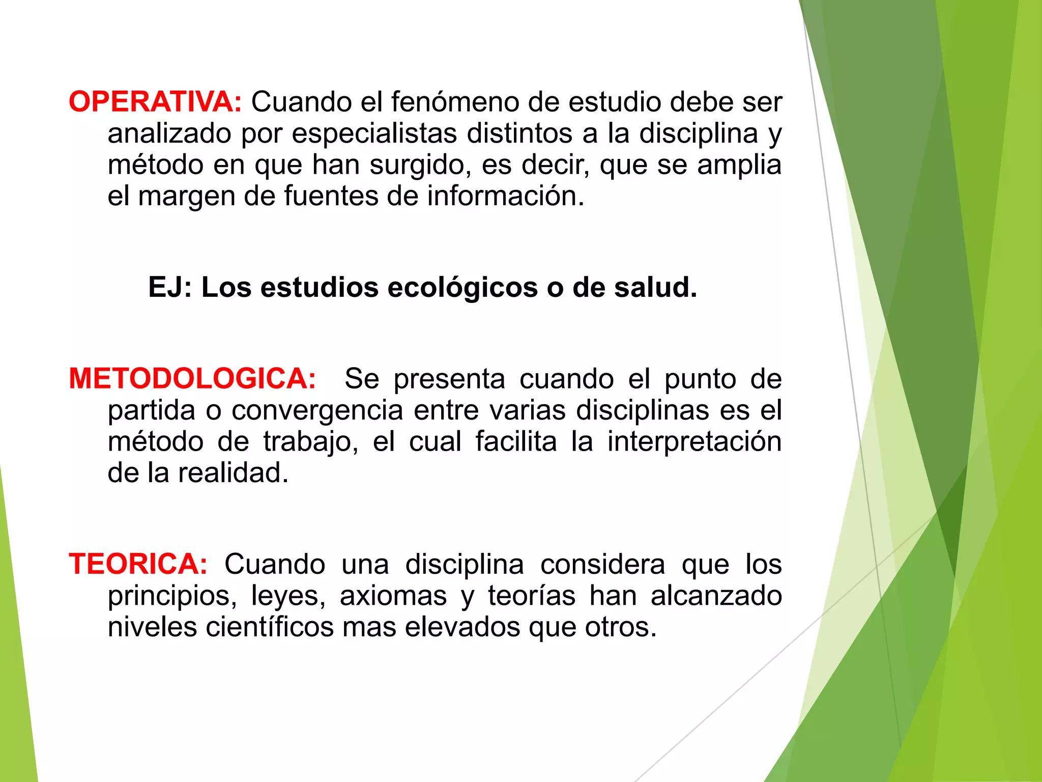 OPERATIVA: Cuando el fenómeno de estudio debe ser
  analizado por especialistas distintos a la disciplina y
  método en que han surgido, es decir, que se amplia
  el margen de fuentes de información.


      EJ: Los estudios ecológicos o de salud.


METODOLOGICA: Se presenta cuando el punto de
  partida o convergencia entre varias disciplinas es el
  método de trabajo, el cual facilita la interpretación
  de la realidad.


TEORICA: Cuando una disciplina considera que los
  principios, leyes, axiomas y teorías han alcanzado
  niveles científicos mas elevados que otros.
 