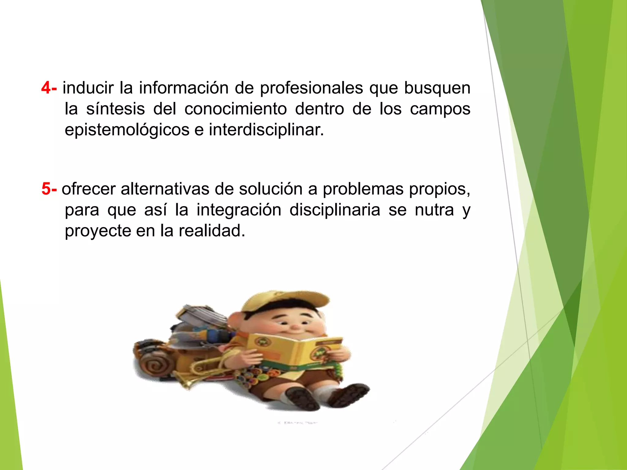 4- inducir la información de profesionales que busquen
    la síntesis del conocimiento dentro de los campos
    epistemológicos e interdisciplinar.


5- ofrecer alternativas de solución a problemas propios,
   para que así la integración disciplinaria se nutra y
   proyecte en la realidad.
 
