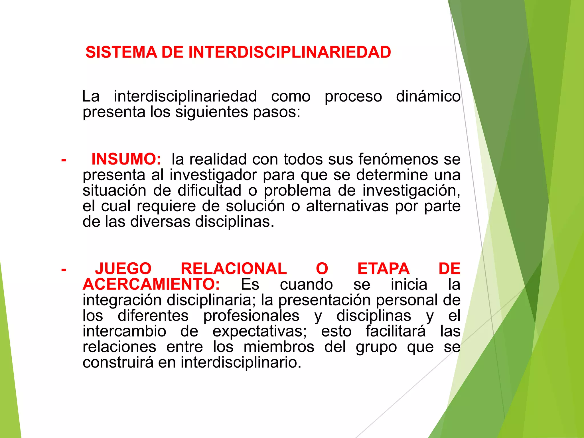 SISTEMA DE INTERDISCIPLINARIEDAD

    La interdisciplinariedad como proceso dinámico
    presenta los siguientes pasos:

-    INSUMO: la realidad con todos sus fenómenos se
    presenta al investigador para que se determine una
    situación de dificultad o problema de investigación,
    el cual requiere de solución o alternativas por parte
    de las diversas disciplinas.

-     JUEGO       RELACIONAL           O    ETAPA      DE
    ACERCAMIENTO: Es cuando se inicia la
    integración disciplinaria; la presentación personal de
    los diferentes profesionales y disciplinas y el
    intercambio de expectativas; esto facilitará las
    relaciones entre los miembros del grupo que se
    construirá en interdisciplinario.
 