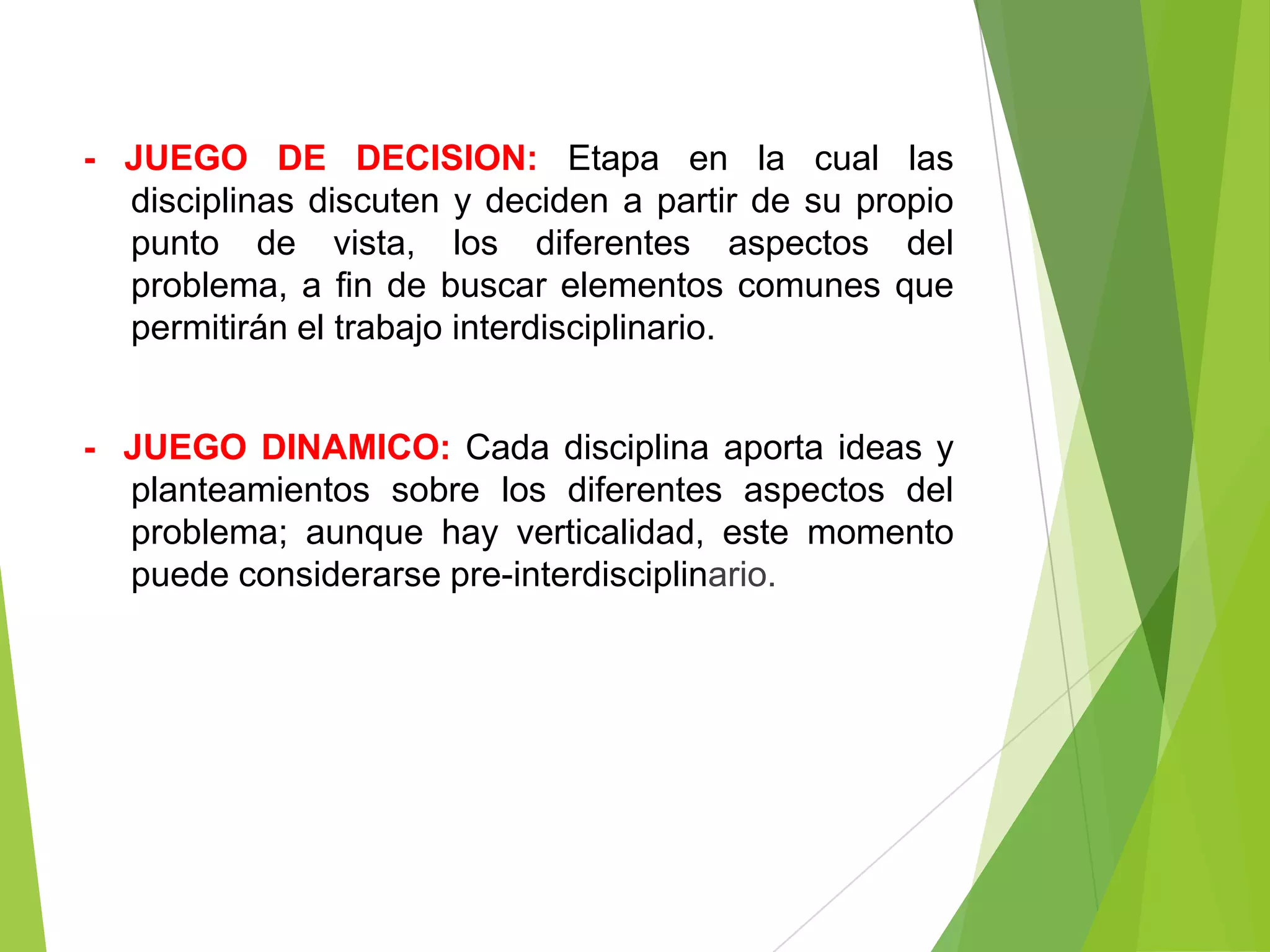 - JUEGO DE DECISION: Etapa en la cual las
  disciplinas discuten y deciden a partir de su propio
  punto de vista, los diferentes aspectos del
  problema, a fin de buscar elementos comunes que
  permitirán el trabajo interdisciplinario.


- JUEGO DINAMICO: Cada disciplina aporta ideas y
  planteamientos sobre los diferentes aspectos del
  problema; aunque hay verticalidad, este momento
  puede considerarse pre-interdisciplinario.
 