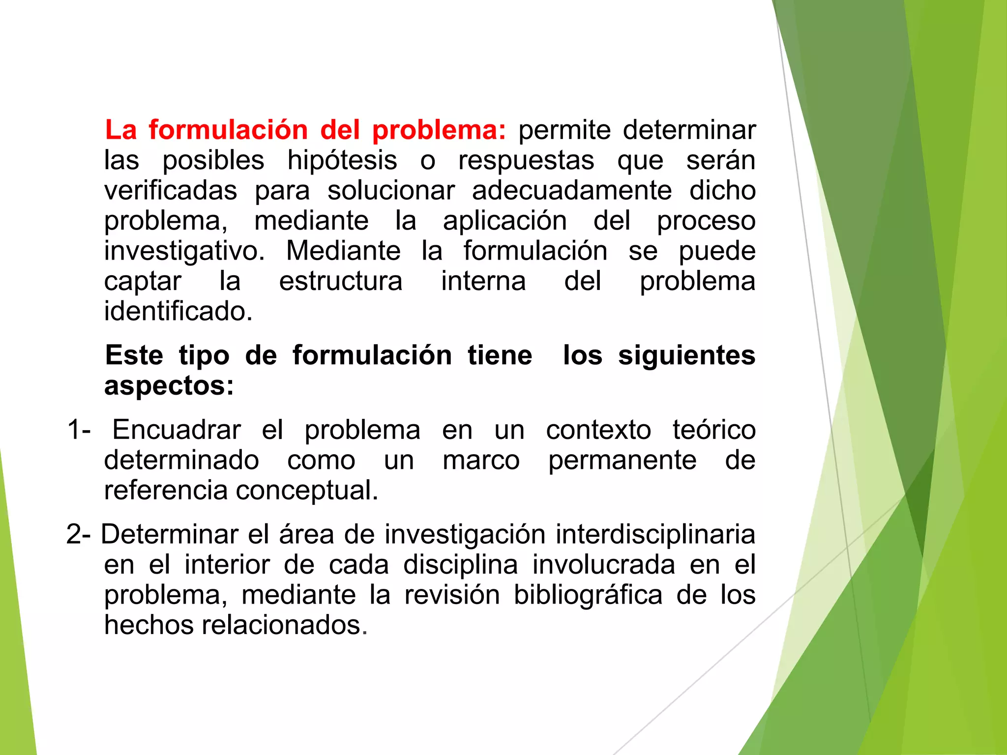 La formulación del problema: permite determinar
   las posibles hipótesis o respuestas que serán
   verificadas para solucionar adecuadamente dicho
   problema, mediante la aplicación del proceso
   investigativo. Mediante la formulación se puede
   captar la estructura interna del problema
   identificado.
   Este tipo de formulación tiene        los siguientes
   aspectos:
1- Encuadrar el problema en un contexto teórico
   determinado como un marco permanente de
   referencia conceptual.
2- Determinar el área de investigación interdisciplinaria
   en el interior de cada disciplina involucrada en el
   problema, mediante la revisión bibliográfica de los
   hechos relacionados.
 